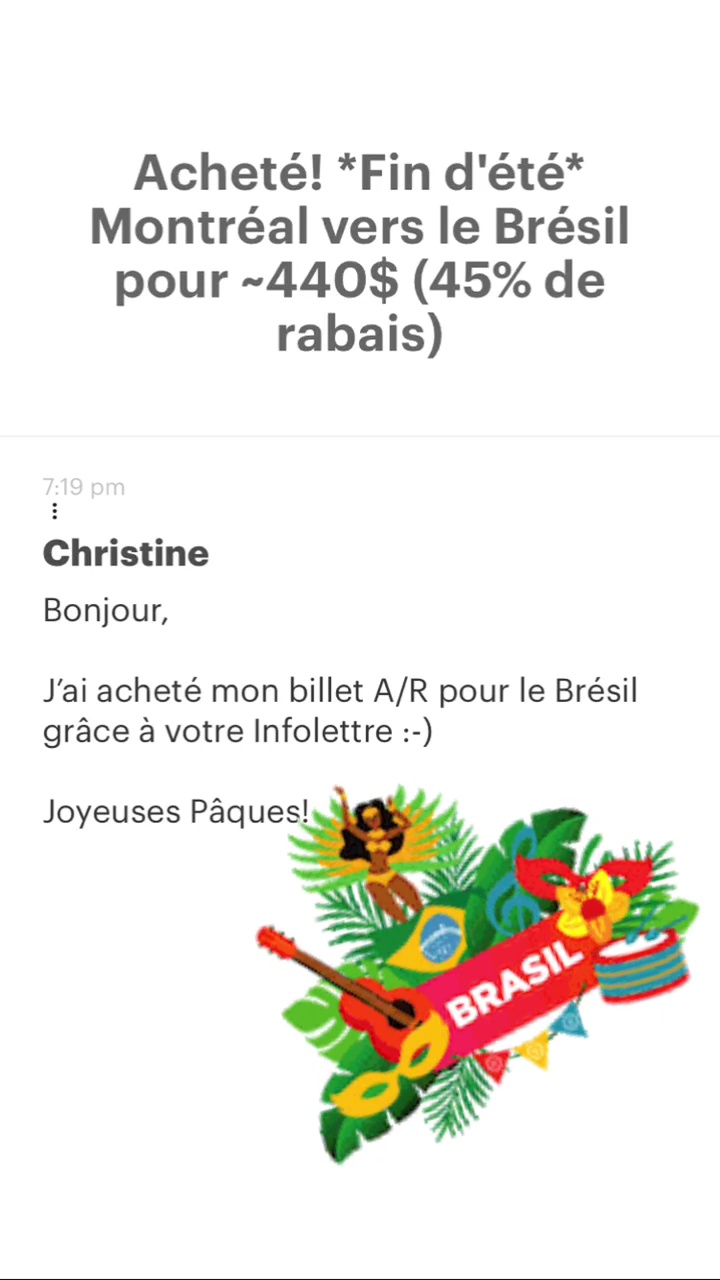 Acheté! *Fin d'été* Montréal vers le Brésil pour -440$ (45% de rabais) Christine Bonjour, J'ai acheté mon billet A/R pour le Brésil grâce à votre Infolettre :-) Joyeuses Pâques! 