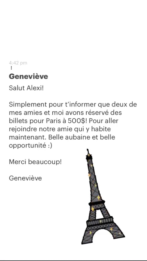 Geneviève Salut Alexi! Simplement pour t'informer que deux de mes amies et moi avons réservé des billets pour Paris à 500$! Pour aller rejoindre notre amie qui y habite maintenant. Belle aubaine et belle opportunité :) Merci beaucoup! Geneviève 