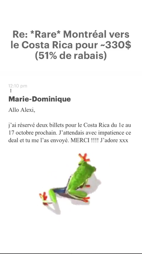 Re: *Rare* Montréal vers le Costa Rica pour -330$ (51% de rabais) Marie-Dominique Allo Alexi, j'ai réservé deux billets pour le Costa Rica du le au 17 octobre prochain. J’attendais avec impatience ce deal et tu me l’as envoyé. MERCI !!!! J'adore xxx 