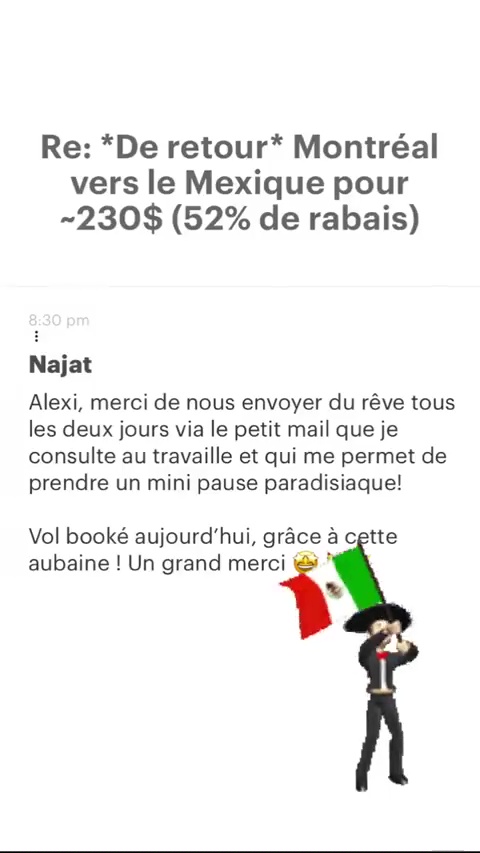 Re: “De retour* Montréal vers le Mexique pour -230$ (52% de rabais) Najat Alexi, merci de nous envoyer du rêve tous les deux jours via le petit mail que je consulte au travaille et qui me permet de prendre un mini pause paradisiaque! Vol booké aujourd'hui, grâce à cette aubaine ! Un grand merci k % 