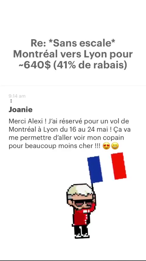 Re: *Sans escale* Montréal vers Lyon pour -640$ (41% de rabais) Joanie Merci Alexi ! J'ai réservé pour un vol de Montréal à Lyon du 16 au 24 mai ! Ça va me permettre d'aller voir mon copain pour beaucoup moins cher !!! @ @) 