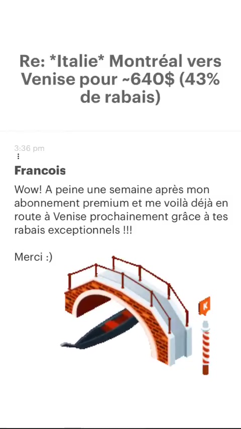 Re: *Italie* Montréal vers Venise pour -640$ (43% de rabais) Francois Wow! À peine une semaine après mon abonnement premium et me voilà déjà en route à Venise prochainement grâce à tes rabais exceptionnels !!! Merci :) a P œrccati 