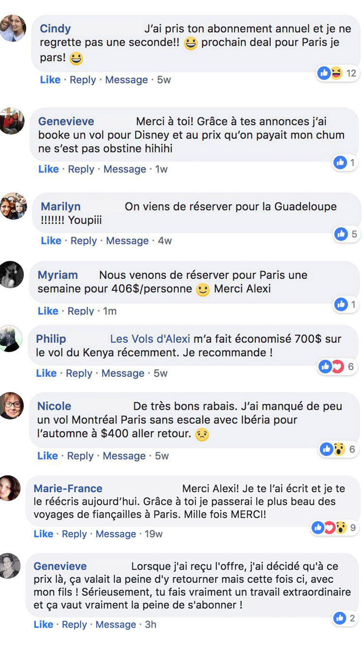 59 6 € © ww @Q + © Cindy J'ai pris ton abonnement annuel et je ne regrette pas une seconde!! S prochain deal pour Paris je pars! © Os 2 Like - Reply - Message : 5w Genevieve Merci à toi! Grâce à tes annonces j'ai booke un vol pour Disney et au prix qu'on payait mon chum ne s'est pas obstine hihihi Like : Reply - Message : 1w ©: Marilyn On viens de réserver pour la Guadeloupe III Youpiii Like : Reply - Message : 4w © 8 Myriam Nous venons de réserver pour Paris une semaine pour 406$/personne © Merci Alexi Like : Reply - 1m 0: Philip Les Vols d'Alexi m'a fait économisé 700$ sur le vol du Kenya récemment. Je recommande ! : O9: Like : Reply : Message : 5w Nicole De très bons rabais. J'ai manqué de peu un vol Montréal Paris sans escale avec Ibéria pour l'automne à $400 aller retour. 45 Like : Reply : Message : 5w O$ £ Marie-France Merci Alexi! Je te l'ai écrit et je te le réécris aujourd'hui. Grâce à toi je passerai le plus beau des voyages de fiançailles à Paris. Mille fois MERCI! O9®% ° Like : Reply - Message : 19w Genevieve Lorsque j'ai reçu l'offre, j'ai décidé qu'à ce prix là, ça valait la peine d'y retourner mais cette fois ci, avec mon fils ! Sérieusement, tu fais vraiment un travail extraordinaire et ça vaut vraiment la peine de s'abonner ! © 2 Like : Reply : Message : 3h 