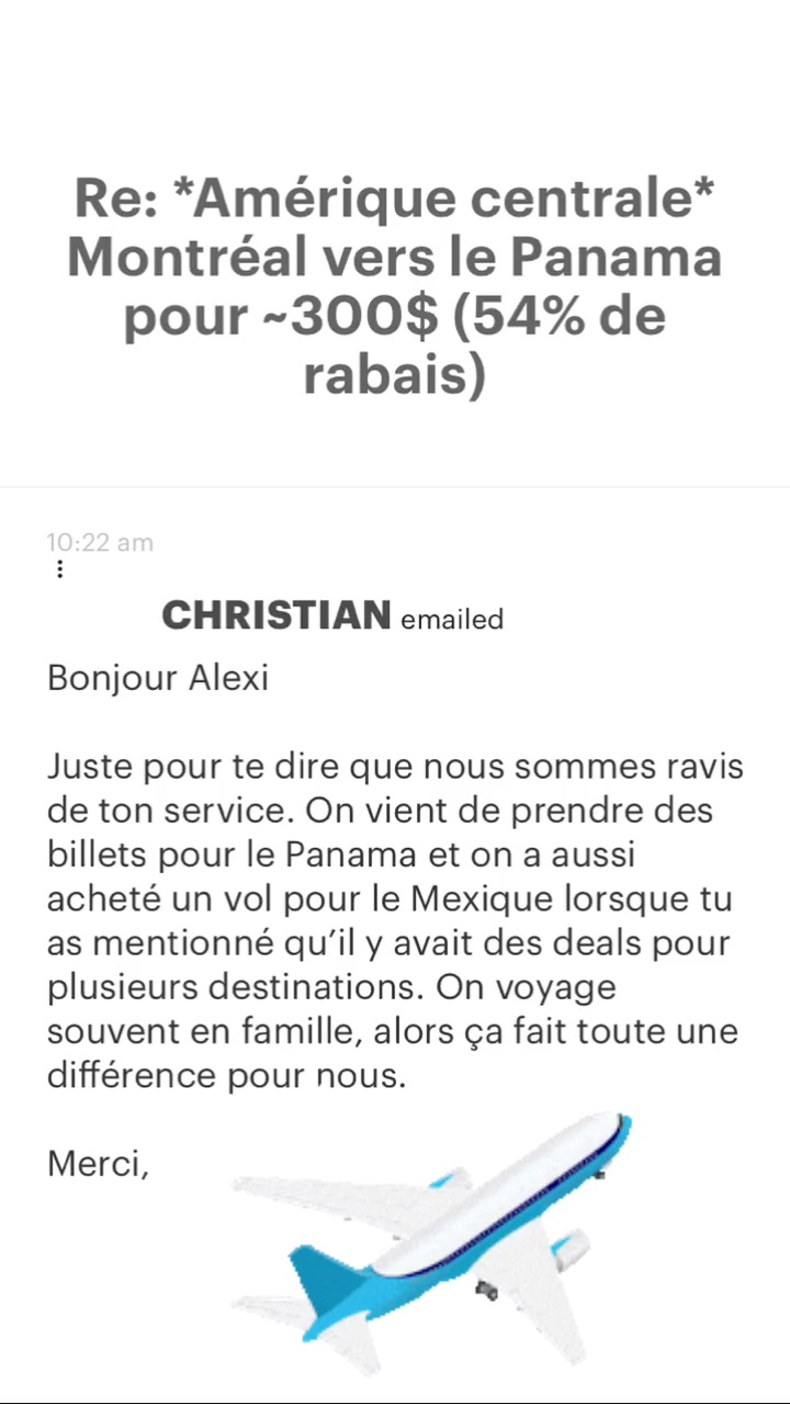 Re: “Amérique centrale* Montréal vers le Panama pour -300$ (54% de rabais) CHRISTIAN emailed Bonjour Alexi Juste pour te dire que nous sommes ravis de ton service. On vient de prendre des billets pour le Panama et on a aussi acheté un vol pour le Mexique lorsque tu as mentionné qu'il y avait des deals pour plusieurs destinations. On voyage souvent en famille, alors ça fait toute une différence pour nous. Merci, 