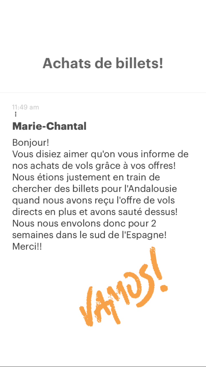 Achats de billets! Marie-Chantal Bonjour! Vous disiez aimer qu'on vous informe de nos achats de vols grâce à vos offres! Nous étions justement en train de chercher des billets pour l'Andalousie quand nous avons reçu l'offre de vols directs en plus et avons sauté dessus! Nous nous envolons donc pour 2 semaines dans le sud de l'Espagne! | 4 