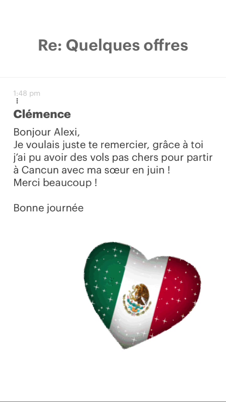 Re: Quelques offres Clémence Bonjour Alexi, Je voulais juste te remercier, grâce à toi j'ai pu avoir des vols pas chers pour partir à Cancun avec ma sœur en juin ! Merci beaucoup ! Bonne journée 