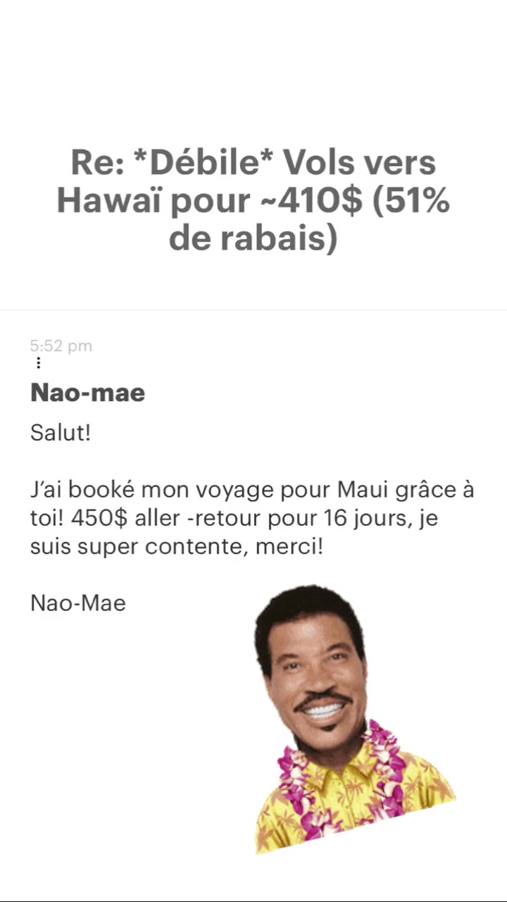 Re: “Débile* Vols vers Hawaï pour -410$ (51% de rabais) Nao-mae Salut! J'ai booké mon voyage pour Maui grâce à toi! 450$ aller -retour pour 16 jours, je suis super contente, merci! Nao-Mae 