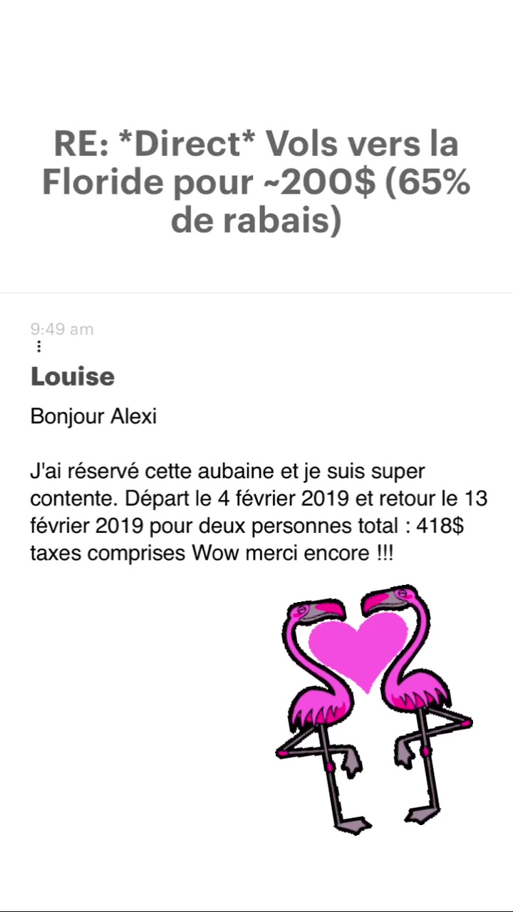 RE: “Direct* Vols vers la Floride pour -200$ (65% de rabais) Louise Bonjour Alexi J'ai réservé cette aubaine et je suis super contente. Départ le 4 février 2019 et retour le 13 février 2019 pour deux personnes total : 418$ taxes comprises Wow merci encore !!! 