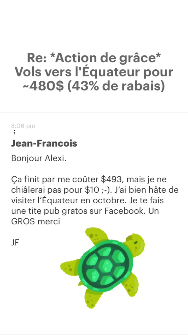 Re: “Action de grâce* Vols vers l'Équateur pour -480$ (43% de rabais) Jean-Francois Bonjour Alexi. Ça finit par me coûter $493, mais je ne chiâlerai pas pour $10 ;-). J'ai bien hâte de visiter l'Équateur en octobre. Je te fais une tite pub gratos sur Facebook. Un GROS merci JF 