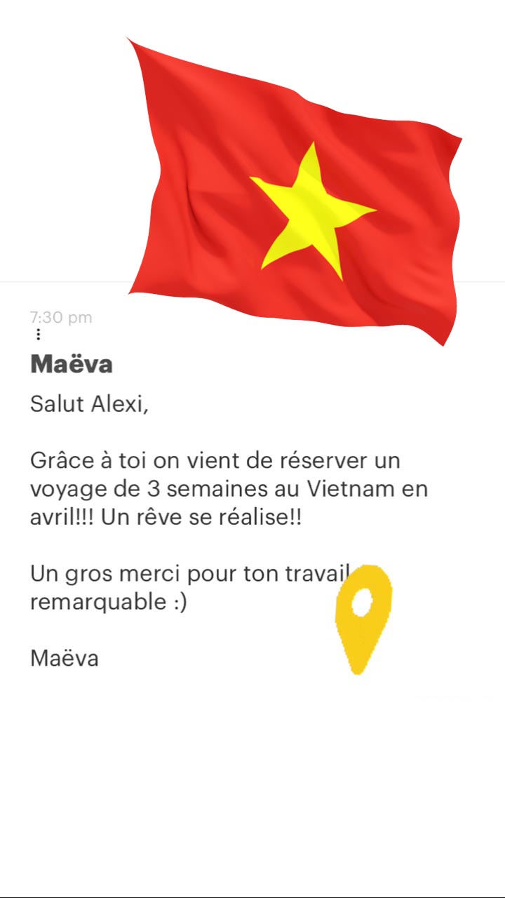 Maëva Salut Alexi, Grâce à toi on vient de réserver un voyage de 3 semaines au Vietnam en avril!!! Un rêve se réalise!! Un gros merci pour ton travai remarquable :) Maëva 
