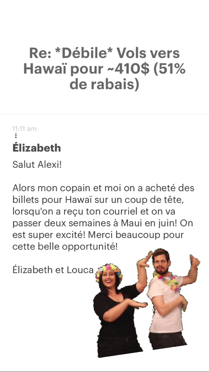 Re: “Débile* Vols vers Hawaï pour -410$ (51% de rabais) Élizabeth Salut Alexi! Alors mon copain et moi on a acheté des billets pour Hawaï sur un coup de tête, lorsqu'on a reçu ton courriel et on va passer deux semaines à Maui en juin! On est super excité! Merci beaucoup pour cette belle opportunité! Élizabeth et Louca 