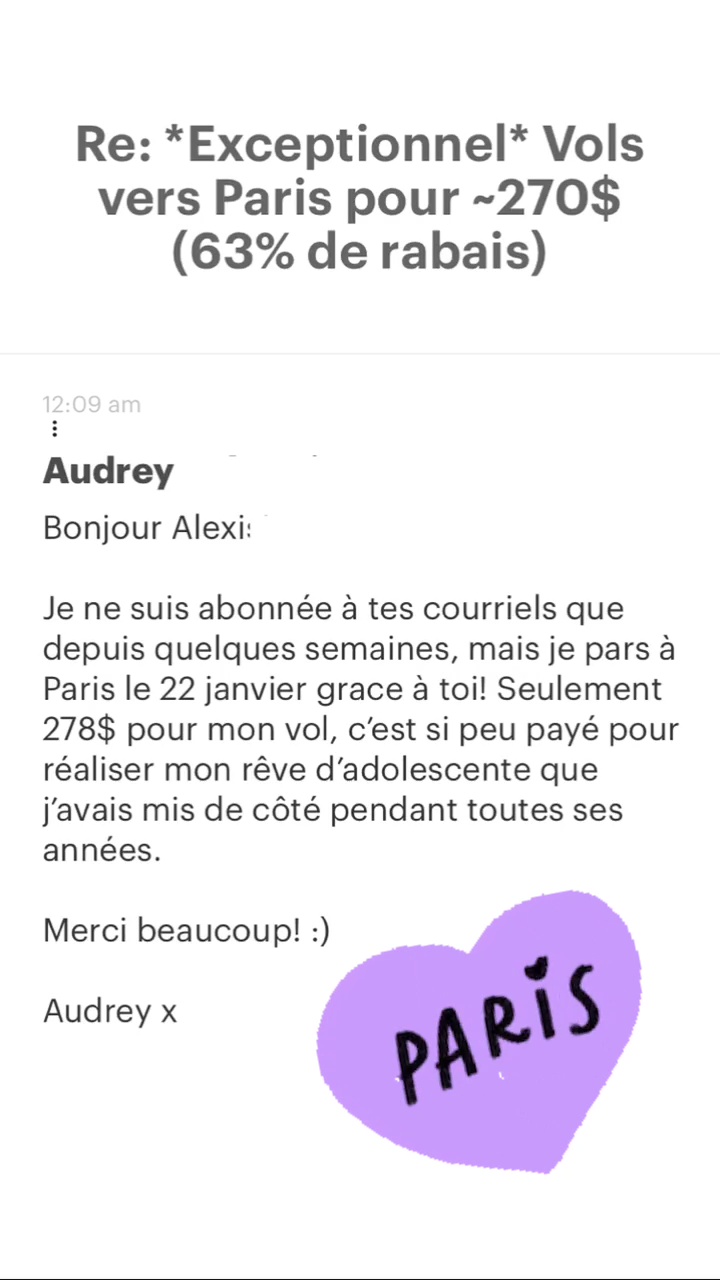 Re: *Exceptionnel* Vols vers Paris pour -270$ (63% de rabais) Audrey Bonjour Alexi: Je ne suis abonnée à tes courriels que depuis quelques semaines, mais je pars à Paris le 22 janvier grace à toi! Seulement 278$ pour mon vol, c'est si peu payé pour réaliser mon rêve d'adolescente que j'avais mis de côté pendant toutes ses années. Merci beaucoup! :) Audrey x 
