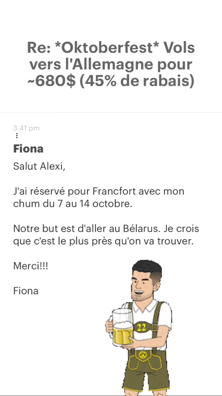 Re: “Oktoberfest* Vols vers l'Allemagne pour -680$ (45% de rabais) Fiona Salut Alexi, J'ai réservé pour Francfort avec mon chum du 7 au 14 octobre. Notre but est d'aller au Bélarus. Je crois que c'est le plus près qu'on va trouver. Merci!!! Fiona 