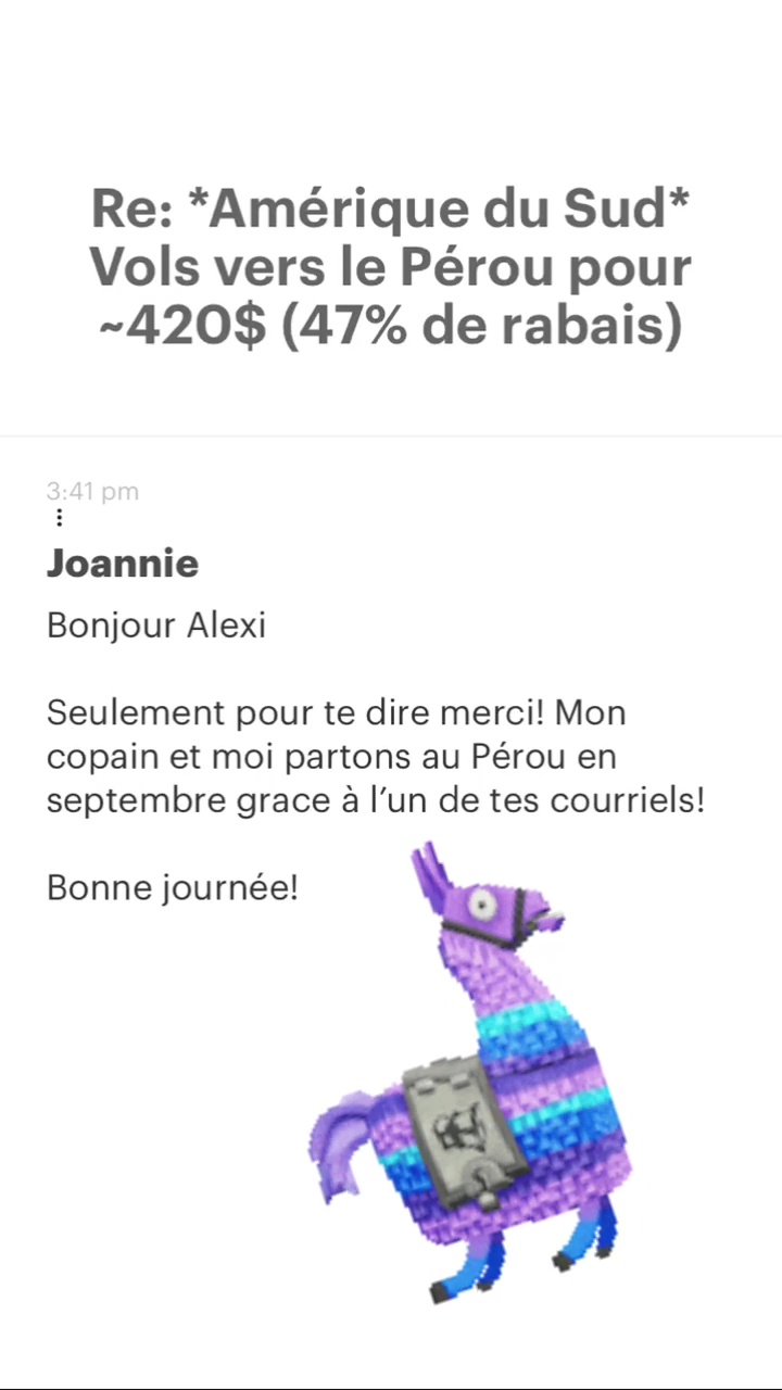 Re: “Amérique du Sud* Vols vers le Pérou pour -420$ (47% de rabais) Joannie Bonjour Alexi Seulement pour te dire merci! Mon copain et moi partons au Pérou en septembre grace à l’un de tes courriels! Bonne journée! 