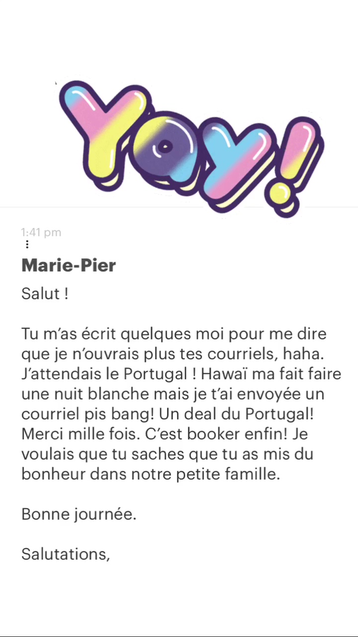 Marie-Pier Salut ! Tu m'as écrit quelques moi pour me dire que je n'ouvrais plus tes courriels, haha. j'attendais le Portugal ! Hawaï ma fait faire une nuit blanche mais je t'ai envoyée un courriel pis bang! Un deal du Portugal! Merci mille fois. C'est booker enfin! Je voulais que tu saches que tu as mis du bonheur dans notre petite famille. Bonne journée. Salutations, 
