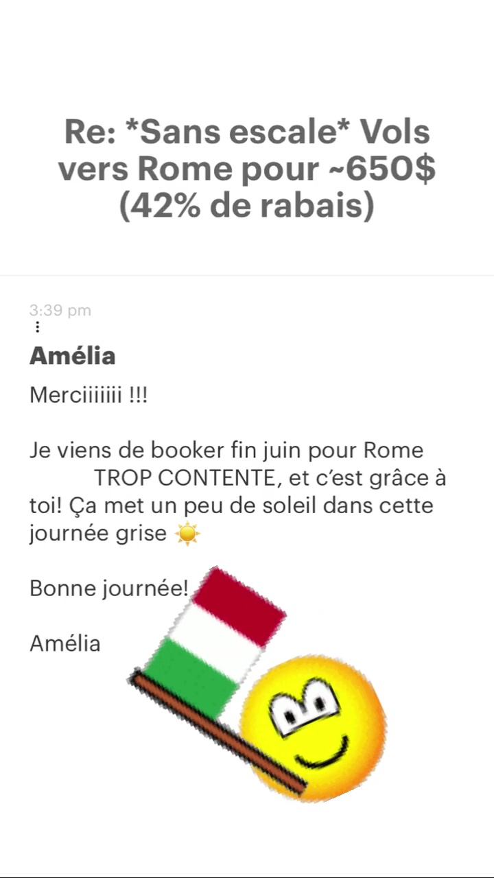Re: “Sans escale* Vols vers Rome pour -650$ (42% de rabais) Amélia Je viens de booker fin juin pour Rome TROP CONTENTE, et c'est grâce à toi! Ça met un peu de soleil dans cette journée grise &: Bonne + Amélia 