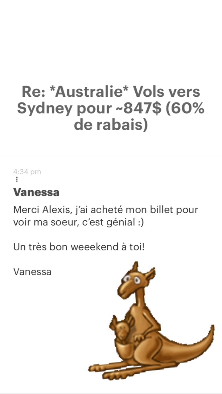 Re: “Australie* Vols vers Sydney pour -847$ (60% de rabais) Vanessa Merci Alexis, j'ai acheté mon billet pour voir ma soeur, c'est génial :) Un très bon weeekend à toi! Vanessa 
