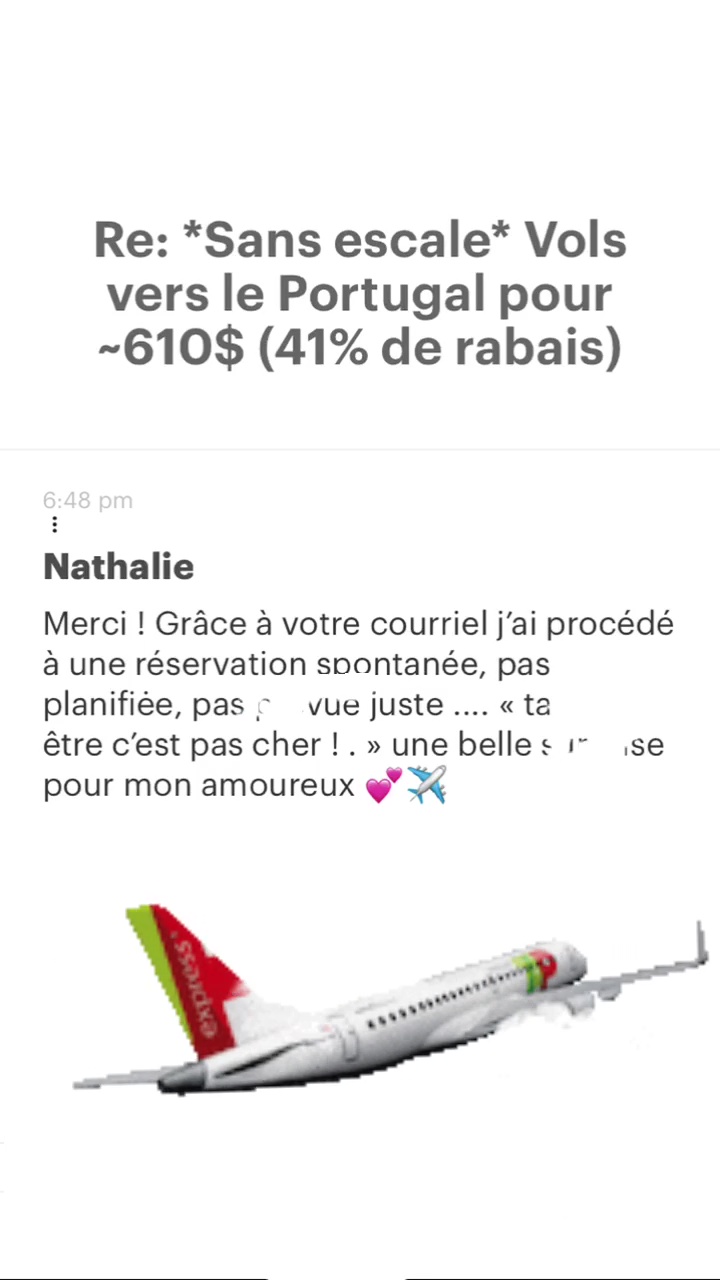 Re: “Sans escale* Vols vers le Portugal pour -610$ (41% de rabais) Nathalie Merci ! Grâce à votre courriel j'ai procédé à une réservation spontanée, pas planifiée, pas : vue juste .… «ta être c'est pas cher !. » une belle « 7 se pour mon amoureux @° Ÿ 