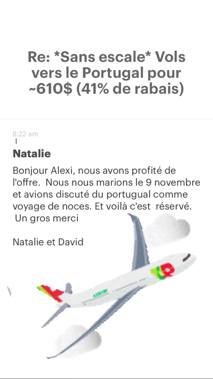 Re: “Sans escale* Vols vers le Portugal pour -610$ (41% de rabais) Natalie Bonjour Alexi, nous avons profité de l'offre. Nous nous marions le 9 novembre et avions discuté du portugual comme voyage de noces. Et voilà c'est réservé. Un gros merci Natalie et David 